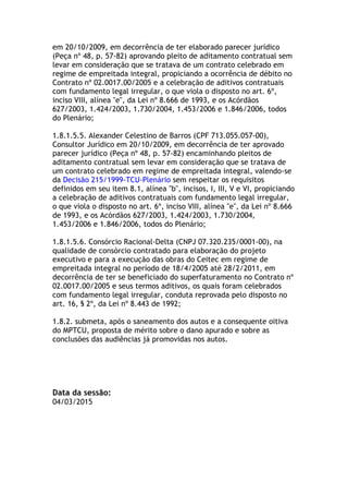 em 20/10/2009, em decorrência de ter elaborado parecer jurídico
(Peça nº 48, p. 57-82) aprovando pleito de aditamento contratual sem
levar em consideração que se tratava de um contrato celebrado em
regime de empreitada integral, propiciando a ocorrência de débito no
Contrato nº 02.0017.00/2005 e a celebração de aditivos contratuais
com fundamento legal irregular, o que viola o disposto no art. 6º,
inciso VIII, alínea "e", da Lei nº 8.666 de 1993, e os Acórdãos
627/2003, 1.424/2003, 1.730/2004, 1.453/2006 e 1.846/2006, todos
do Plenário;
1.8.1.5.5. Alexander Celestino de Barros (CPF 713.055.057-00),
Consultor Jurídico em 20/10/2009, em decorrência de ter aprovado
parecer jurídico (Peça nº 48, p. 57-82) encaminhando pleitos de
aditamento contratual sem levar em consideração que se tratava de
um contrato celebrado em regime de empreitada integral, valendo-se
da Decisão 215/1999-TCU-Plenário sem respeitar os requisitos
definidos em seu item 8.1, alínea "b", incisos, I, III, V e VI, propiciando
a celebração de aditivos contratuais com fundamento legal irregular,
o que viola o disposto no art. 6º, inciso VIII, alínea "e", da Lei nº 8.666
de 1993, e os Acórdãos 627/2003, 1.424/2003, 1.730/2004,
1.453/2006 e 1.846/2006, todos do Plenário;
1.8.1.5.6. Consórcio Racional-Delta (CNPJ 07.320.235/0001-00), na
qualidade de consórcio contratado para elaboração do projeto
executivo e para a execução das obras do Ceitec em regime de
empreitada integral no período de 18/4/2005 até 28/2/2011, em
decorrência de ter se beneficiado do superfaturamento no Contrato nº
02.0017.00/2005 e seus termos aditivos, os quais foram celebrados
com fundamento legal irregular, conduta reprovada pelo disposto no
art. 16, § 2º, da Lei nº 8.443 de 1992;
1.8.2. submeta, após o saneamento dos autos e a consequente oitiva
do MPTCU, proposta de mérito sobre o dano apurado e sobre as
conclusões das audiências já promovidas nos autos.
Data da sessão:
04/03/2015	
  
 