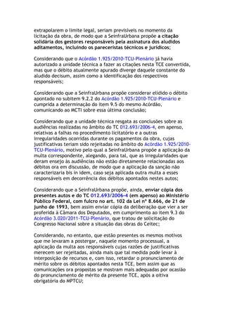 extrapolarem o limite legal, seriam previsíveis no momento da
licitação da obra, de modo que a SeinfraUrbana propõe a citação
solidária dos gestores responsáveis pela assinatura dos aludidos
aditamentos, incluindo os pareceristas técnicos e jurídicos;
Considerando que o Acórdão 1.925/2010-TCU-Plenário já havia
autorizado a unidade técnica a fazer as citações nesta TCE convertida,
mas que o débito atualmente apurado diverge daquele constante do
aludido decisum, assim como a identificação dos respectivos
responsáveis;
Considerando que a SeinfraUrbana propõe considerar elidido o débito
apontado no subitem 9.2.2 do Acórdão 1.925/2010-TCU-Plenário e
cumprida a determinação do item 9.5 do mesmo Acórdão,
comunicando ao MCTI sobre essa última conclusão;
Considerando que a unidade técnica resgata as conclusões sobre as
audiências realizadas no âmbito do TC 012.693/2006-4, em apenso,
relativas a falhas no procedimento licitatório e a outras
irregularidades ocorridas durante os pagamentos da obra, cujas
justificativas teriam sido rejeitadas no âmbito do Acórdão 1.925/2010-
TCU-Plenário, motivo pelo qual a SeinfraUrbana propõe a aplicação da
multa correspondente, alegando, para tal, que as irregularidades que
deram ensejo às audiências não estão diretamente relacionadas aos
débitos ora em discussão, de modo que a aplicação da sanção não
caracterizaria bis in idem, caso seja aplicada outra multa a esses
responsáveis em decorrência dos débitos apontados nestes autos;
Considerando que a SeinfraUrbana propõe, ainda, enviar cópia dos
presentes autos e do TC 012.693/2006-4 (em apenso) ao Ministério
Público Federal, com fulcro no art. 102 da Lei nº 8.666, de 21 de
junho de 1993, bem assim enviar cópia da deliberação que vier a ser
proferida à Câmara dos Deputados, em cumprimento ao item 9.3 do
Acórdão 3.020/2011-TCU-Plenário, que tratou de solicitação do
Congresso Nacional sobre a situação das obras do Ceitec;
Considerando, no entanto, que estão presentes os mesmos motivos
que me levaram a postergar, naquele momento processual, a
aplicação da multa aos responsáveis cujas razões de justificativas
merecem ser rejeitadas, ainda mais que tal medida pode levar à
interposição de recursos e, com isso, retardar o pronunciamento de
mérito sobre os débitos apontados nesta TCE, bem assim que as
comunicações ora propostas se mostram mais adequadas por ocasião
do pronunciamento de mérito da presente TCE, após a oitiva
obrigatória do MPTCU;
 