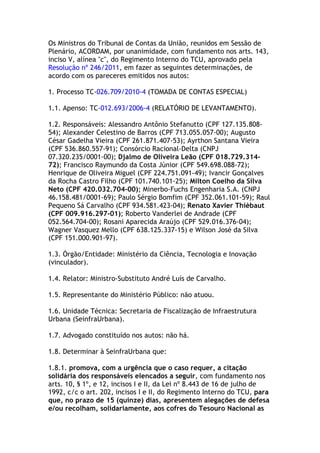 Os Ministros do Tribunal de Contas da União, reunidos em Sessão de
Plenário, ACORDAM, por unanimidade, com fundamento nos arts. 143,
inciso V, alínea "c", do Regimento Interno do TCU, aprovado pela
Resolução nº 246/2011, em fazer as seguintes determinações, de
acordo com os pareceres emitidos nos autos:
1. Processo TC-026.709/2010-4 (TOMADA DE CONTAS ESPECIAL)
1.1. Apenso: TC-012.693/2006-4 (RELATÓRIO DE LEVANTAMENTO).
1.2. Responsáveis: Alessandro Antônio Stefanutto (CPF 127.135.808-
54); Alexander Celestino de Barros (CPF 713.055.057-00); Augusto
César Gadelha Vieira (CPF 261.871.407-53); Ayrthon Santana Vieira
(CPF 536.860.557-91); Consórcio Racional-Delta (CNPJ
07.320.235/0001-00); Djalmo de Oliveira Leão (CPF 018.729.314-
72); Francisco Raymundo da Costa Júnior (CPF 549.698.088-72);
Henrique de Oliveira Miguel (CPF 224.751.091-49); Ivancir Gonçalves
da Rocha Castro Filho (CPF 101.740.101-25); Milton Coelho da Silva
Neto (CPF 420.032.704-00); Minerbo-Fuchs Engenharia S.A. (CNPJ
46.158.481/0001-69); Paulo Sérgio Bomfim (CPF 352.061.101-59); Raul
Pequeno Sá Carvalho (CPF 934.581.423-04); Renato Xavier Thièbaut
(CPF 009.916.297-01); Roberto Vanderlei de Andrade (CPF
052.564.704-00); Rosani Aparecida Araújo (CPF 529.016.376-04);
Wagner Vasquez Mello (CPF 638.125.337-15) e Wilson José da Silva
(CPF 151.000.901-97).
1.3. Órgão/Entidade: Ministério da Ciência, Tecnologia e Inovação
(vinculador).
1.4. Relator: Ministro-Substituto André Luís de Carvalho.
1.5. Representante do Ministério Público: não atuou.
1.6. Unidade Técnica: Secretaria de Fiscalização de Infraestrutura
Urbana (SeinfraUrbana).
1.7. Advogado constituído nos autos: não há.
1.8. Determinar à SeinfraUrbana que:
1.8.1. promova, com a urgência que o caso requer, a citação
solidária dos responsáveis elencados a seguir, com fundamento nos
arts. 10, § 1º, e 12, incisos I e II, da Lei nº 8.443 de 16 de julho de
1992, c/c o art. 202, incisos I e II, do Regimento Interno do TCU, para
que, no prazo de 15 (quinze) dias, apresentem alegações de defesa
e/ou recolham, solidariamente, aos cofres do Tesouro Nacional as
 