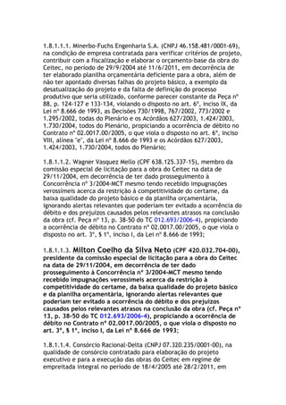 1.8.1.1.1. Minerbo-Fuchs Engenharia S.A. (CNPJ 46.158.481/0001-69),
na condição de empresa contratada para verificar critérios de projeto,
contribuir com a fiscalização e elaborar o orçamento-base da obra do
Ceitec, no período de 29/9/2004 até 11/6/2011, em decorrência de
ter elaborado planilha orçamentária deficiente para a obra, além de
não ter apontado diversas falhas do projeto básico, a exemplo da
desatualização do projeto e da falta de definição do processo
produtivo que seria utilizado, conforme parecer constante da Peça nº
88, p. 124-127 e 133-134, violando o disposto no art. 6º, inciso IX, da
Lei nº 8.666 de 1993, as Decisões 730/1998, 767/2002, 773/2002 e
1.295/2002, todas do Plenário e os Acórdãos 627/2003, 1.424/2003,
1.730/2004, todos do Plenário, propiciando a ocorrência de débito no
Contrato nº 02.0017.00/2005, o que viola o disposto no art. 6º, inciso
VIII, alínea "e", da Lei nº 8.666 de 1993 e os Acórdãos 627/2003,
1.424/2003, 1.730/2004, todos do Plenário;
1.8.1.1.2. Wagner Vasquez Mello (CPF 638.125.337-15), membro da
comissão especial de licitação para a obra do Ceitec na data de
29/11/2004, em decorrência de ter dado prosseguimento à
Concorrência nº 3/2004-MCT mesmo tendo recebido impugnações
verossímeis acerca da restrição à competitividade do certame, da
baixa qualidade do projeto básico e da planilha orçamentária,
ignorando alertas relevantes que poderiam ter evitado a ocorrência do
débito e dos prejuízos causados pelos relevantes atrasos na conclusão
da obra (cf. Peça nº 13, p. 38-50 do TC 012.693/2006-4), propiciando
a ocorrência de débito no Contrato nº 02.0017.00/2005, o que viola o
disposto no art. 3º, § 1º, inciso I, da Lei nº 8.666 de 1993;
1.8.1.1.3. Milton Coelho da Silva Neto (CPF 420.032.704-00),
presidente da comissão especial de licitação para a obra do Ceitec
na data de 29/11/2004, em decorrência de ter dado
prosseguimento à Concorrência nº 3/2004-MCT mesmo tendo
recebido impugnações verossímeis acerca da restrição à
competitividade do certame, da baixa qualidade do projeto básico
e da planilha orçamentária, ignorando alertas relevantes que
poderiam ter evitado a ocorrência do débito e dos prejuízos
causados pelos relevantes atrasos na conclusão da obra (cf. Peça nº
13, p. 38-50 do TC 012.693/2006-4), propiciando a ocorrência de
débito no Contrato nº 02.0017.00/2005, o que viola o disposto no
art. 3º, § 1º, inciso I, da Lei nº 8.666 de 1993;
1.8.1.1.4. Consórcio Racional-Delta (CNPJ 07.320.235/0001-00), na
qualidade de consórcio contratado para elaboração do projeto
executivo e para a execução das obras do Ceitec em regime de
empreitada integral no período de 18/4/2005 até 28/2/2011, em
 