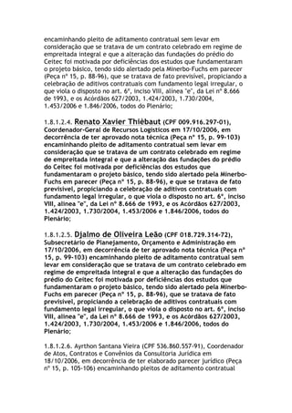 encaminhando pleito de aditamento contratual sem levar em
consideração que se tratava de um contrato celebrado em regime de
empreitada integral e que a alteração das fundações do prédio do
Ceitec foi motivada por deficiências dos estudos que fundamentaram
o projeto básico, tendo sido alertado pela Minerbo-Fuchs em parecer
(Peça nº 15, p. 88-96), que se tratava de fato previsível, propiciando a
celebração de aditivos contratuais com fundamento legal irregular, o
que viola o disposto no art. 6º, inciso VIII, alínea "e", da Lei nº 8.666
de 1993, e os Acórdãos 627/2003, 1.424/2003, 1.730/2004,
1.453/2006 e 1.846/2006, todos do Plenário;
1.8.1.2.4. Renato Xavier Thièbaut (CPF 009.916.297-01),
Coordenador-Geral de Recursos Logísticos em 17/10/2006, em
decorrência de ter aprovado nota técnica (Peça nº 15, p. 99-103)
encaminhando pleito de aditamento contratual sem levar em
consideração que se tratava de um contrato celebrado em regime
de empreitada integral e que a alteração das fundações do prédio
do Ceitec foi motivada por deficiências dos estudos que
fundamentaram o projeto básico, tendo sido alertado pela Minerbo-
Fuchs em parecer (Peça nº 15, p. 88-96), e que se tratava de fato
previsível, propiciando a celebração de aditivos contratuais com
fundamento legal irregular, o que viola o disposto no art. 6º, inciso
VIII, alínea "e", da Lei nº 8.666 de 1993, e os Acórdãos 627/2003,
1.424/2003, 1.730/2004, 1.453/2006 e 1.846/2006, todos do
Plenário;
1.8.1.2.5. Djalmo de Oliveira Leão (CPF 018.729.314-72),
Subsecretário de Planejamento, Orçamento e Administração em
17/10/2006, em decorrência de ter aprovado nota técnica (Peça nº
15, p. 99-103) encaminhando pleito de aditamento contratual sem
levar em consideração que se tratava de um contrato celebrado em
regime de empreitada integral e que a alteração das fundações do
prédio do Ceitec foi motivada por deficiências dos estudos que
fundamentaram o projeto básico, tendo sido alertado pela Minerbo-
Fuchs em parecer (Peça nº 15, p. 88-96), que se tratava de fato
previsível, propiciando a celebração de aditivos contratuais com
fundamento legal irregular, o que viola o disposto no art. 6º, inciso
VIII, alínea "e", da Lei nº 8.666 de 1993, e os Acórdãos 627/2003,
1.424/2003, 1.730/2004, 1.453/2006 e 1.846/2006, todos do
Plenário;
1.8.1.2.6. Ayrthon Santana Vieira (CPF 536.860.557-91), Coordenador
de Atos, Contratos e Convênios da Consultoria Jurídica em
18/10/2006, em decorrência de ter elaborado parecer jurídico (Peça
nº 15, p. 105-106) encaminhando pleitos de aditamento contratual
 
