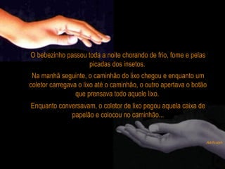 O bebezinho passou toda a noite chorando de frio, fome e pelas
picadas dos insetos.
Na manhã seguinte, o caminhão do lixo chegou e enquanto um
coletor carregava o lixo até o caminhão, o outro apertava o botão
que prensava todo aquele lixo.
Enquanto conversavam, o coletor de lixo pegou aquela caixa de
papelão e colocou no caminhão...
 