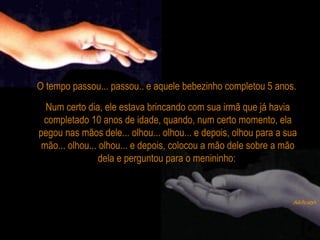 O tempo passou... passou.. e aquele bebezinho completou 5 anos.
Num certo dia, ele estava brincando com sua irmã que já havia
completado 10 anos de idade, quando, num certo momento, ela
pegou nas mãos dele... olhou... olhou... e depois, olhou para a sua
mão... olhou... olhou... e depois, colocou a mão dele sobre a mão
dela e perguntou para o menininho:
 
