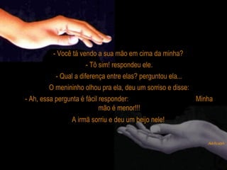- Você tá vendo a sua mão em cima da minha?
- Tô sim! respondeu ele.
- Qual a diferença entre elas? perguntou ela...
O menininho olhou pra ela, deu um sorriso e disse:
- Ah, essa pergunta é fácil responder: Minha
mão é menor!!!
A irmã sorriu e deu um beijo nele!
 