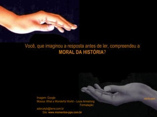 Você, que imaginou a resposta antes de ler, compreendeu a
MORAL DA HISTÓRIA?
Imagem: Google
Música: What a Wonderful World – Louis Armstrong
Formatação:
adsrcatyb@terra.com.br
Site: www.momentos-pps.com.br
 