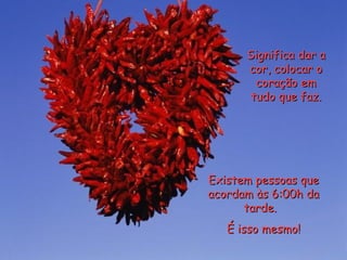 Significa dar a cor, colocar o coração em tudo que faz. Existem pessoas que acordam às 6:00h da tarde.  É isso mesmo! 