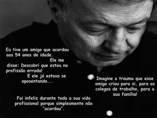 Eu tive um amigo que acordou aos 54 anos de idade.  Ele me disse: Descobri que estou na profissão errada!  E ele já estava se aposentando... Imagine o trauma que esse amigo criou para si, para os colegas de trabalho, para a sua família! Foi infeliz durante toda a sua vida profissional porque simplesmente não “acordou”. 