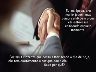 Eu, na época, era muito jovem, mas compreendi bem o que ele estava me ensinando naquele momento. Por mais cinzento que possa estar sendo o dia de hoje, ele tem exatamente a cor que dou a ele.  Sabe por quê? 