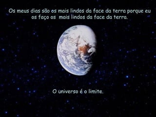 Os meus dias são os mais lindos da face da terra porque eu os faço os  mais lindos da face da terra. O universo é o limite. 