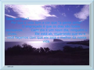 Sabe por que?  Por que a vida tem a cor que “a gente pinta”.  O engraçado é que os dias são todos exclusivos.  Cada dia é um novo dia, ninguém o viveu.  Ele está ali, esperando que eu e você façamos com que ele seja o melhor da nossa vida. 