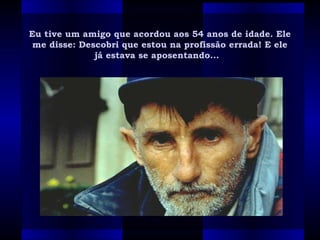Eu tive um amigo que acordou aos 54 anos de idade. EleEu tive um amigo que acordou aos 54 anos de idade. Ele
me disse: Descobri que estou na profissão errada! E eleme disse: Descobri que estou na profissão errada! E ele
já estava se aposentando...  já estava se aposentando...  
 