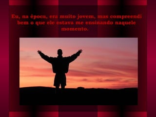 Eu, na época, era muito jovem, mas compreendiEu, na época, era muito jovem, mas compreendi
bem o que ele estava me ensinando naquelebem o que ele estava me ensinando naquele
momento.  momento.  
 