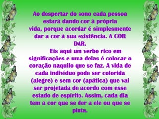 Ao despertar do sono cada pessoa
      estará dando cor à própria
vida, porque acordar é simplesmente
   dar a cor à sua existência. A COR
                  DAR.
         Eis aqui um verbo rico em
significações e uma delas é colocar o
coração naquilo que se faz. A vida de
   cada indivíduo pode ser colorida
 (alegre) e sem cor (apática) que vai
  ser projetada de acordo com esse
  estado de espírito. Assim, cada dia
tem a cor que se der a ele ou que se
                 pinta.
 