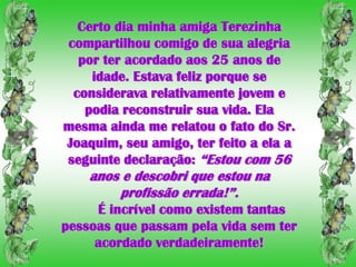 Certo dia minha amiga Terezinha
compartilhou comigo de sua alegria
  por ter acordado aos 25 anos de
    idade. Estava feliz porque se
 considerava relativamente jovem e
   podia reconstruir sua vida. Ela
mesma ainda me relatou o fato do Sr.
Joaquim, seu amigo, ter feito a ela a
seguinte declaração: “Estou com 56
    anos e descobri que estou na
        profissão errada!”.
     É incrível como existem tantas
pessoas que passam pela vida sem ter
     acordado verdadeiramente!
 