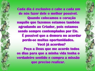 Cada dia é exclusivo e cabe a cada um
 de nós fazer dele o melhor possível.
      Quando colocamos o coração
naquilo que fazemos estamos também
 agradando ao Criador, pois estamos
 sendo sempre contemplados por Ele.
   É possível que a demora no acordar
   perde-se muitas oportunidades.
            Você já acordou?
    Peço a Deus que me acorde todos
os dias para que a minha vida tenha o
verdadeiro sentido e cumpra a missão
         que preciso realizar.
 