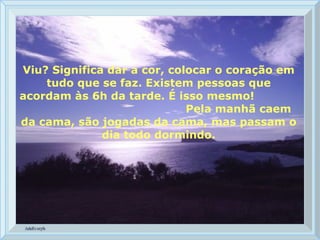 Viu? Significa dar a cor, colocar o coração em tudo que se faz. Existem pessoas que acordam às 6h da tarde. É isso mesmo!  Pela manhã caem da cama, são jogadas da cama, mas passam o dia todo dormindo. 