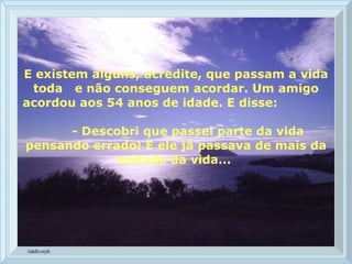 E existem alguns, acredite, que passam a vida toda  e não conseguem acordar. Um amigo acordou aos 54 anos de idade. E disse:  - Descobri que passei parte da vida pensando errado! E ele já passava de mais da metade da vida...  