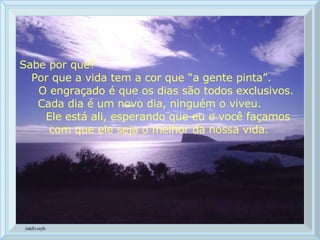 Sabe por que?  Por que a vida tem a cor que “a gente pinta”.  O engraçado é que os dias são todos exclusivos.  Cada dia é um novo dia, ninguém o viveu.  Ele está ali, esperando que eu e você façamos com que ele seja o melhor da nossa vida. 