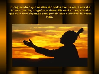 O engraçado é que os dias são todos exclusivos. Cada dia é um novo dia, ninguém o viveu. Ele está ali, esperando que eu e você façamos com que ele seja o melhor da nossa vida.   