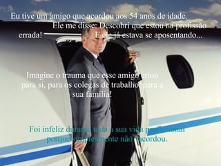 Eu tive um amigo que acordou aos 54 anos de idade.  Ele me disse: Descobri que estou na profissão errada!  E ele já estava se aposentando... Imagine o trauma que esse amigo criou para si, para os colegas de trabalho, para a sua família! Foi infeliz durante toda a sua vida profissional porque simplesmente não “acordou. 