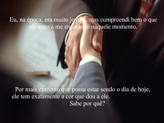 Eu, na época, era muito jovem, mas compreendi bem o que ele estava me ensinando naquele momento. Por mais cinzento que possa estar sendo o dia de hoje, ele tem exatamente a cor que dou a ele.  Sabe por quê? 