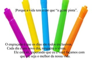 |Porque a vida tem a cor que “a gente pinta”. O engraçado é que os dias são todos exclusivos.  Cada dia é um novo dia, ninguém o viveu.  Ele está ali, esperando que eu e você façamos com que ele seja o melhor da nossa vida. 