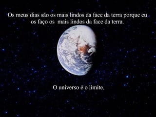 Os meus dias são os mais lindos da face da terra porque eu os faço os  mais lindos da face da terra. O universo é o limite. 