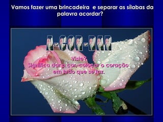 Vamos fazer uma brincadeira  e separar as sílabas da palavra acordar?   A-COR-DAR Viste? Significa dar a cor, colocar o coração  em tudo que se faz. 