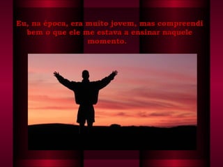 Eu, na época, era muito jovem, mas compreendi bem o que ele me estava a ensinar naquele momento.   