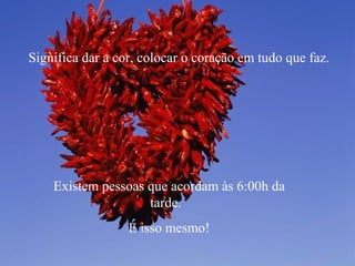 Significa dar a cor, colocar o coração em tudo que faz. Existem pessoas que acordam às 6:00h da tarde.  É isso mesmo! 