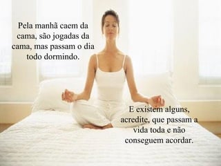 Pela manhã caem da cama, são jogadas da cama, mas passam o dia todo dormindo. E existem alguns, acredite, que passam a vida toda e não conseguem acordar. 