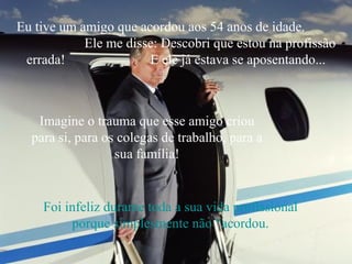 Eu tive um amigo que acordou aos 54 anos de idade.  Ele me disse: Descobri que estou na profissão errada!  E ele já estava se aposentando... Imagine o trauma que esse amigo criou para si, para os colegas de trabalho, para a sua família! Foi infeliz durante toda a sua vida profissional porque simplesmente não “acordou. 