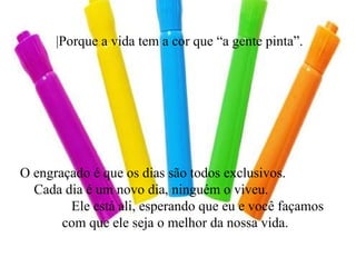 |Porque a vida tem a cor que “a gente pinta”. O engraçado é que os dias são todos exclusivos.  Cada dia é um novo dia, ninguém o viveu.  Ele está ali, esperando que eu e você façamos com que ele seja o melhor da nossa vida. 