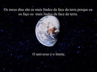 Os meus dias são os mais lindos da face da terra porque eu os faço os  mais lindos da face da terra. O universo é o limite. 