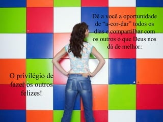 Dê a você a oportunidade de “a-cor-dar” todos os dias e compartilhar com os outros o que Deus nos dá de melhor: O privilégio de fazer os outros felizes! 