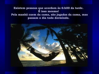 Existem pessoas que acordam às 6:h00 da tarde. Existem pessoas que acordam às 6:h00 da tarde. 
É isso mesmo!  É isso mesmo!  
Pela manhã caem da cama, são jogadas da cama, masPela manhã caem da cama, são jogadas da cama, mas
passam o dia todo dormindo.  passam o dia todo dormindo.  
 