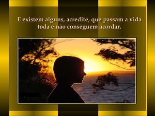 E existem alguns, acredite, que passam a vidaE existem alguns, acredite, que passam a vida
toda e não conseguem acordar. toda e não conseguem acordar. 
 