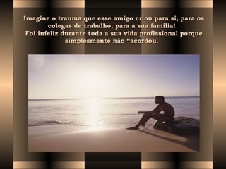 Imagine o trauma que esse amigo criou para si, para osImagine o trauma que esse amigo criou para si, para os
colegas de trabalho, para a sua família!  colegas de trabalho, para a sua família!  
Foi infeliz durante toda a sua vida profissional porqueFoi infeliz durante toda a sua vida profissional porque
simplesmente não “acordou.  simplesmente não “acordou.  
 