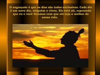 O engraçado é que os dias são todos exclusivos. Cada diaO engraçado é que os dias são todos exclusivos. Cada dia
é um novo dia, ninguém o viveu. Ele está ali, esperandoé um novo dia, ninguém o viveu. Ele está ali, esperando
que eu e você façamos com que ele seja o melhor daque eu e você façamos com que ele seja o melhor da
nossa vida.  nossa vida.  
 