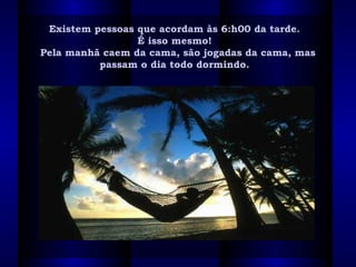 Existem pessoas que acordam às 6:h00 da tarde. Existem pessoas que acordam às 6:h00 da tarde. 
É isso mesmo!  É isso mesmo!  
Pela manhã caem da cama, são jogadas da cama, masPela manhã caem da cama, são jogadas da cama, mas
passam o dia todo dormindo.  passam o dia todo dormindo.  
 