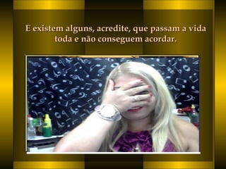 E existem alguns, acredite, que passam a vidaE existem alguns, acredite, que passam a vida
toda e não conseguem acordar. toda e não conseguem acordar. 
 