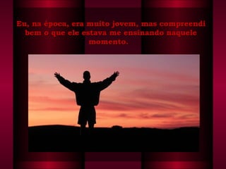 Eu, na época, era muito jovem, mas compreendiEu, na época, era muito jovem, mas compreendi
bem o que ele estava me ensinando naquelebem o que ele estava me ensinando naquele
momento.  momento.  
 