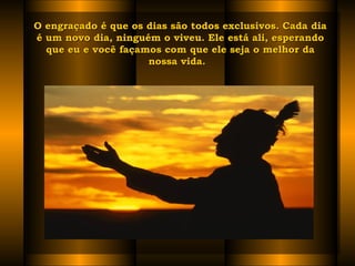 O engraçado é que os dias são todos exclusivos. Cada diaO engraçado é que os dias são todos exclusivos. Cada dia
é um novo dia, ninguém o viveu. Ele está ali, esperandoé um novo dia, ninguém o viveu. Ele está ali, esperando
que eu e você façamos com que ele seja o melhor daque eu e você façamos com que ele seja o melhor da
nossa vida.  nossa vida.  
 