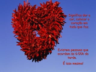 Significa dar a cor, colocar o coração em tudo que faz. Existem pessoas que acordam às 6:00h da tarde.  É isso mesmo! 