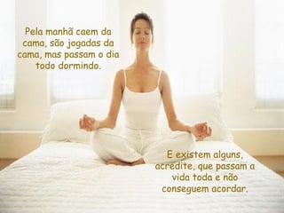 Pela manhã caem da cama, são jogadas da cama, mas passam o dia todo dormindo. E existem alguns, acredite, que passam a vida toda e não conseguem acordar. 