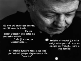 Eu tive um amigo que acordou aos 54 anos de idade.  Ele me disse: Descobri que estou na profissão errada!  E ele já estava se aposentando... Imagine o trauma que esse amigo criou para si, para os colegas de trabalho, para a sua família! Foi infeliz durante toda a sua vida profissional porque simplesmente não “acordou”. 