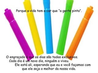 Porque a vida tem a cor que “a gente pinta”. O engraçado é que os dias são todos exclusivos.  Cada dia é um novo dia, ninguém o viveu.  Ele está ali, esperando que eu e você façamos com que ele seja o melhor da nossa vida. 