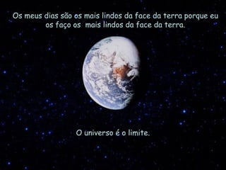 Os meus dias são os mais lindos da face da terra porque eu os faço os  mais lindos da face da terra. O universo é o limite. 