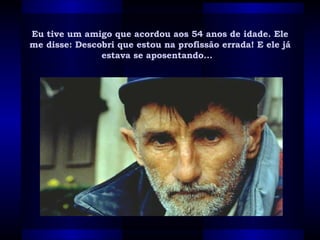 Eu tive um amigo que acordou aos 54 anos de idade. Ele me disse: Descobri que estou na profissão errada! E ele já estava se aposentando...   