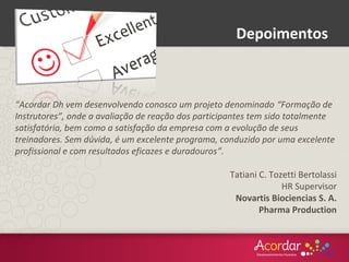 “Acordar Dh vem desenvolvendo conosco um projeto denominado “Formação de
Instrutores”, onde a avaliação de reação dos participantes tem sido totalmente
satisfatória, bem como a satisfação da empresa com a evolução de seus
treinadores. Sem dúvida, é um excelente programa, conduzido por uma excelente
profissional e com resultados eficazes e duradouros”.
Tatiani C. Tozetti Bertolassi
HR Supervisor
Novartis Biociencias S. A.
Pharma Production
Depoimentos
 